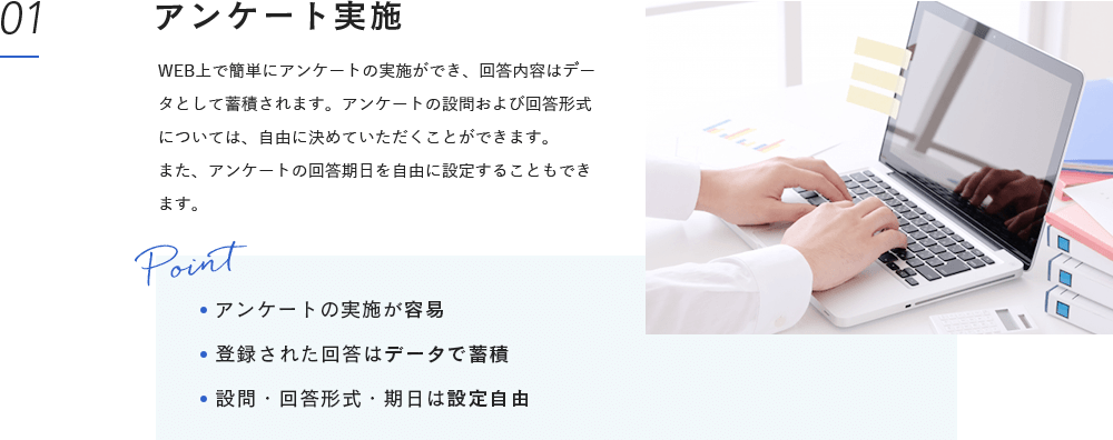 アンケート実施:WEB上で簡単にアンケートの実施ができ、回答内容はデータとして蓄積されます。アンケートの設問および回答形式については、自由に決めていただくことができます。また、アンケートの回答期日を自由に設定することもできます。