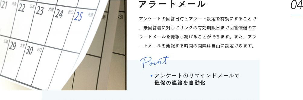 アラートメール:アンケートの回答日時とアラート設定を有効にすることで、未回答者に対してリンクの有効期限日まで回答催促のアラートメールを発報し続けることができます。また、アラートメールを発報する時間の間隔は自由に設定できます。