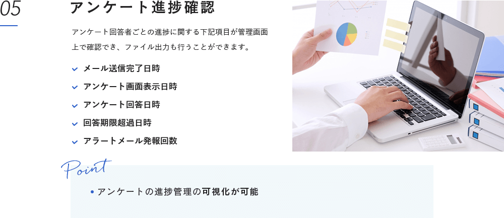 アンケート進捗確認:アンケート回答者ごとの進捗に関するメール送信完了日時/アンケート画面表示日時/アンケート回答日時/回答期限超過日時/アラートメール発報回数が管理画面上で確認でき、ファイル出力も行うことができます。