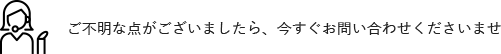 ご不明な点がございましたら、今すぐお問い合わせくださいませ