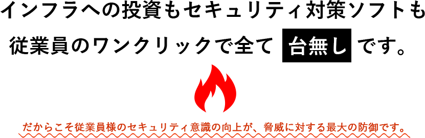 インフラへの投資もセキュリティ対策ソフトも
  従業員のワンクリックで全て台無しです。