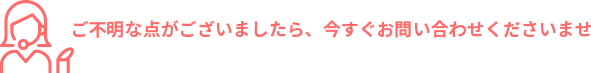 ご不明な点がございましたら、今すぐお問い合わせくださいませ